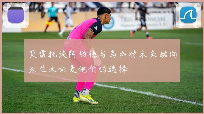 莫雷托谈阿玛德与乌加特未来动向米兰未必是他们的选择