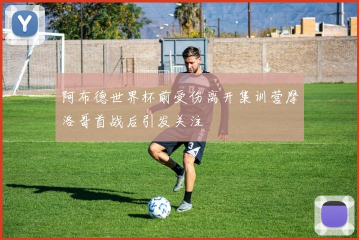 阿布德世界杯前受伤离开集训营摩洛哥首战后引发关注