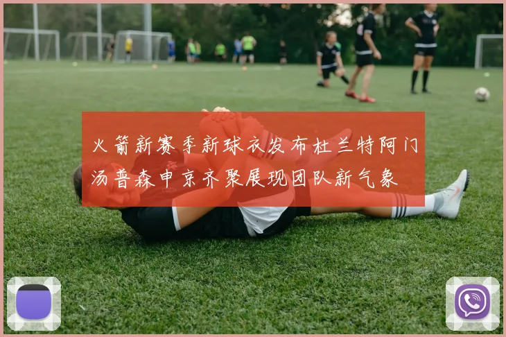 火箭新赛季新球衣发布杜兰特阿门汤普森申京齐聚展现团队新气象