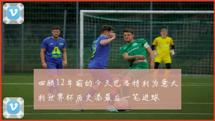 回顾12年前的今天巴洛特利为意大利世界杯历史添最后一笔进球
