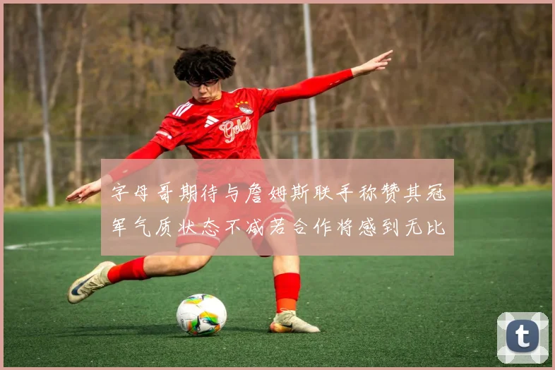 字母哥期待与詹姆斯联手称赞其冠军气质状态不减若合作将感到无比激动
