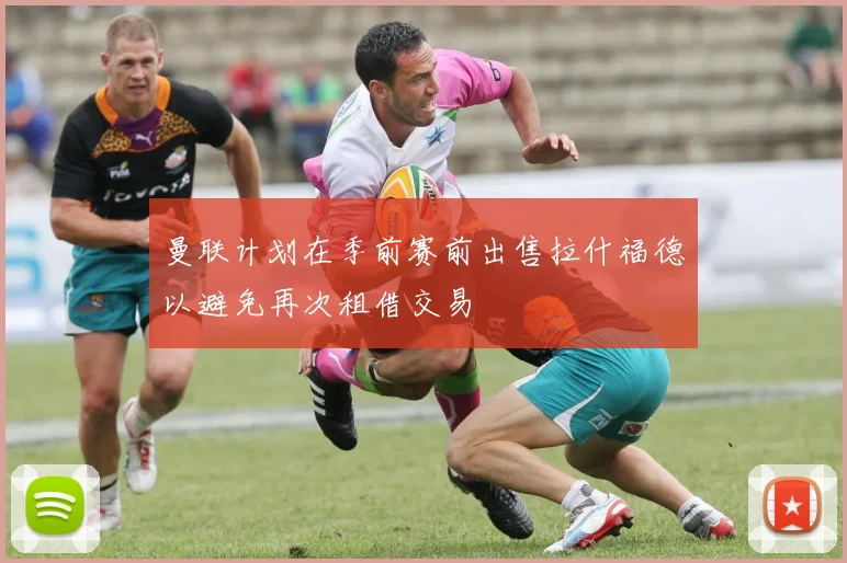 曼联计划在季前赛前出售拉什福德以避免再次租借交易