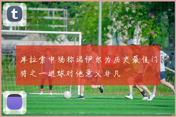 库拉索中场称诺伊尔为历史最佳门将之一进球对他意义非凡