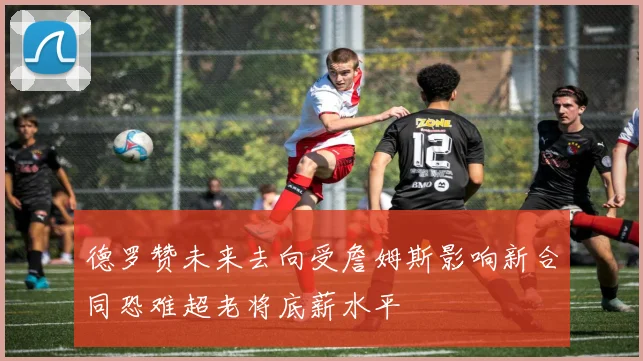 德罗赞未来去向受詹姆斯影响新合同恐难超老将底薪水平