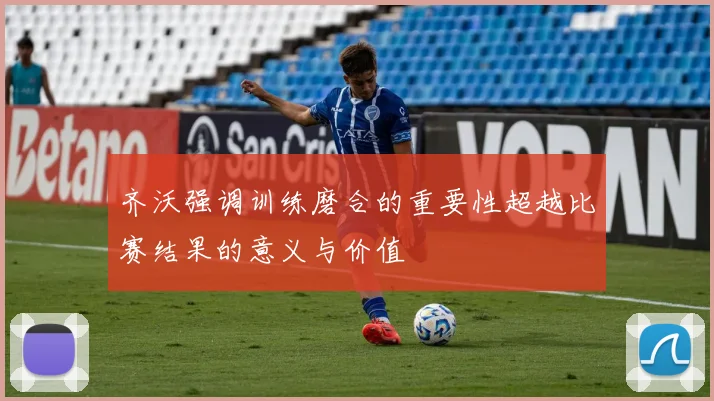 齐沃强调训练磨合的重要性超越比赛结果的意义与价值