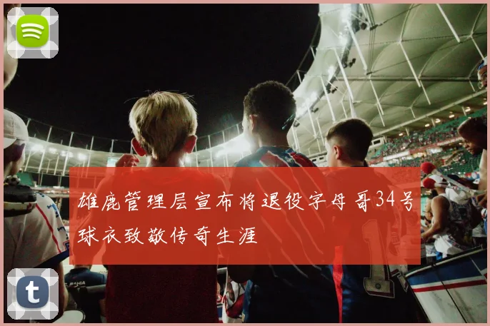 雄鹿管理层宣布将退役字母哥34号球衣致敬传奇生涯