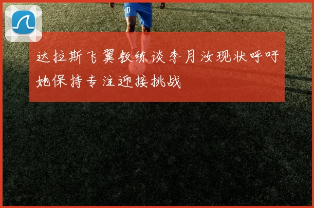 达拉斯飞翼教练谈李月汝现状呼吁她保持专注迎接挑战