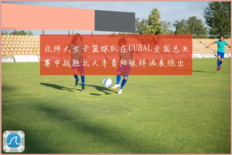 北师大女子篮球队在CUBAL全国总决赛中战胜北大李青阳张梓涵表现出色助力胜利