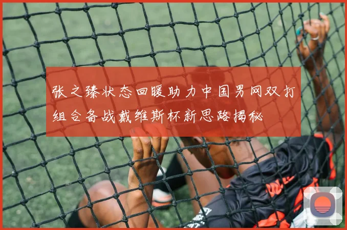 张之臻状态回暖助力中国男网双打组合备战戴维斯杯新思路揭秘