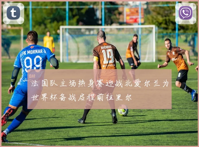 法国队主场热身赛迎战北爱尔兰为世界杯备战启程前往里尔