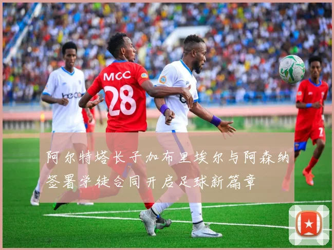 阿尔特塔长子加布里埃尔与阿森纳签署学徒合同开启足球新篇章