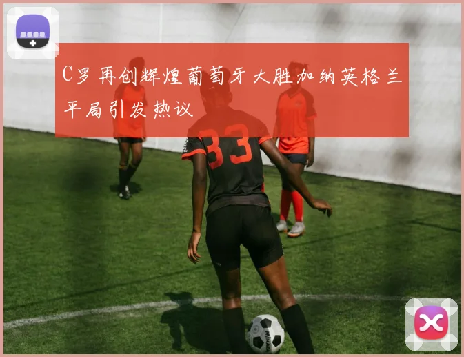 C罗再创辉煌葡萄牙大胜加纳英格兰平局引发热议