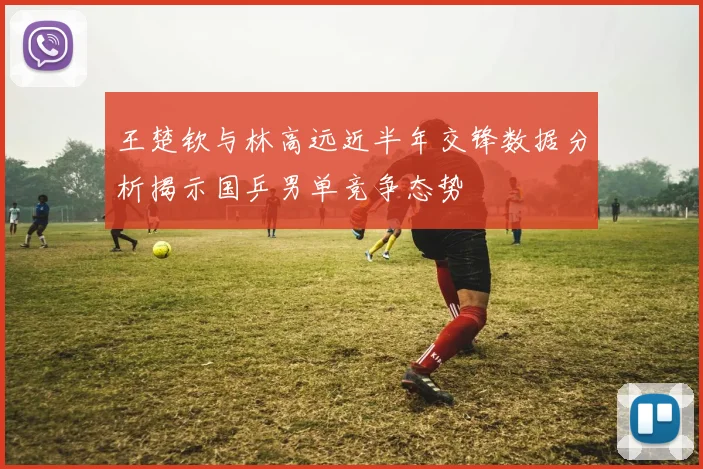 王楚钦与林高远近半年交锋数据分析揭示国乒男单竞争态势