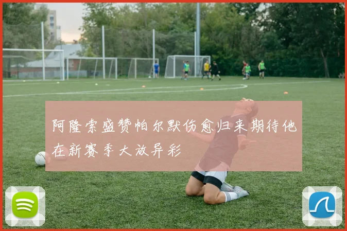 阿隆索盛赞帕尔默伤愈归来期待他在新赛季大放异彩