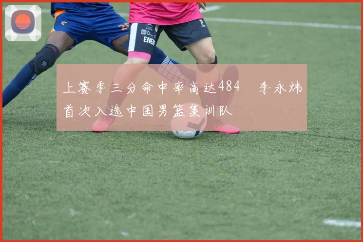 上赛季三分命中率高达484偰李永炜首次入选中国男篮集训队