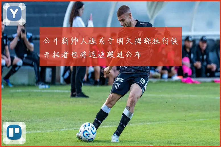 公牛新帅人选或于明天揭晓独行侠开拓者也将迅速跟进公布