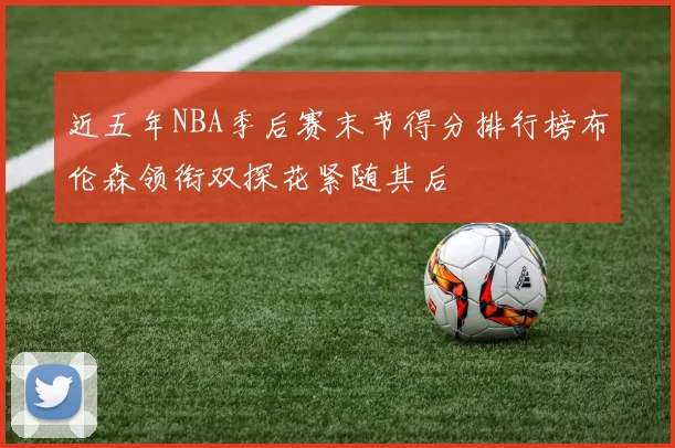 近五年NBA季后赛末节得分排行榜布伦森领衔双探花紧随其后