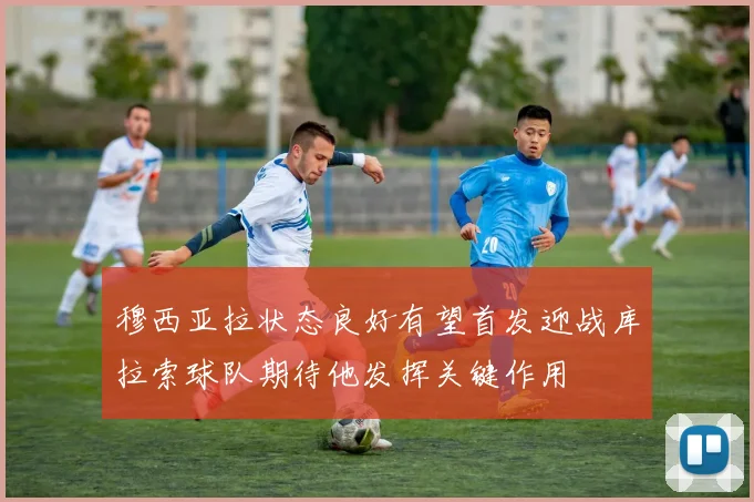 穆西亚拉状态良好有望首发迎战库拉索球队期待他发挥关键作用