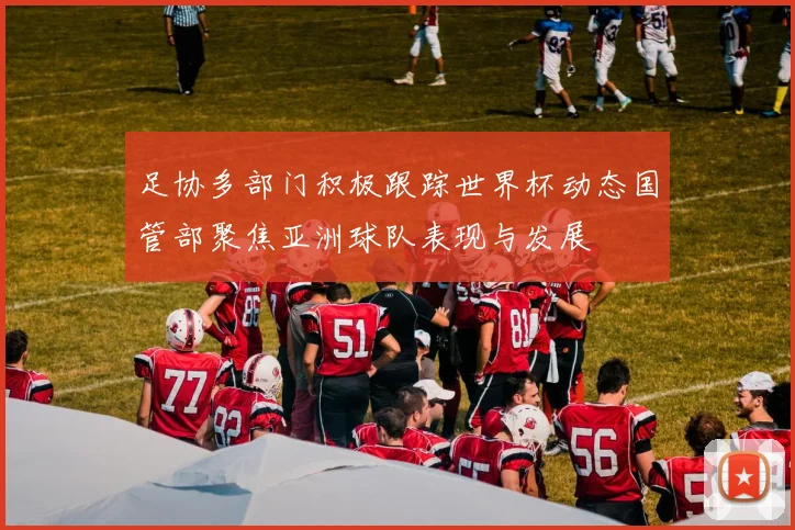 足协多部门积极跟踪世界杯动态国管部聚焦亚洲球队表现与发展