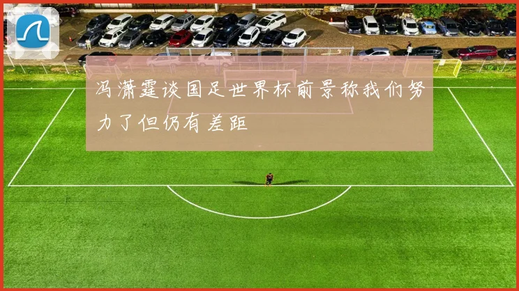 冯潇霆谈国足世界杯前景称我们努力了但仍有差距